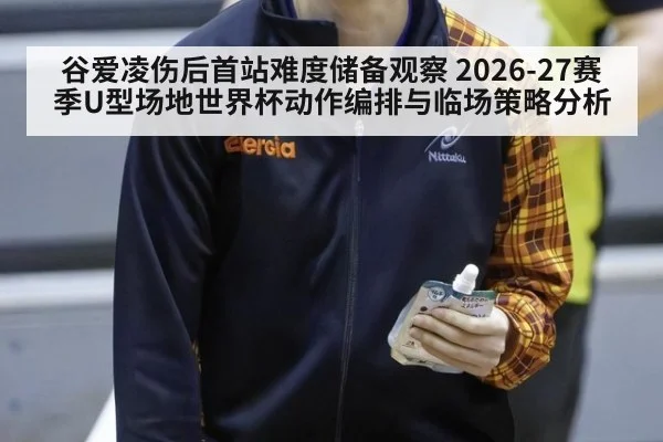 谷爱凌伤后首站难度储备观察 2026-27赛季U型场地世界杯动作编排与临场策略分析